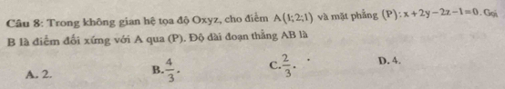 Trong không gian hệ tọa độ Oxyz, cho điểm A(1;2;1) và mặt phẳng (P): x+2y-2z-1=0. Gọi
B là điễm đối xứng với A qua (P). Độ dài đoạn thẳng AB là
A. 2.
B.  4/3 . C.  2/3 . D. 4.