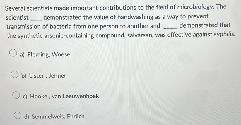 Several scientists made important contributions to the field of microbiology. The
scientist_ demonstrated the value of handwashing as a way to prevent
transmission of bacteria from one person to another and _demonstrated that
the synthetic arsenic-containing compound, salvarsan, was effective against syphilis.
a) Fleming, Woese
b) Lister , Jenner
c) Hooke , van Leeuwenhoek
d) Semmelweis, Ehrlich