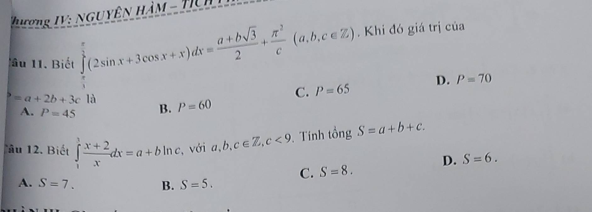 hượng IV: NGUYÊN HÀM - TịC
Tâu 1. Biết
∈tlimits _ π /3 ^ π /3 (2sin x+3cos x+x)dx= (a+bsqrt(3))/2 + π^2/c (a,b,c∈ Z). Khi đó giá trị của
D. P=70
b=a+2b+3c là
C. P=65
A. P=45
B. P=60
Tâu 12. Biết ∈tlimits _1^(3frac x+2)xdx=a+bln c , với a, b, c∈ Z, c<9</tex> . Tính tổng S=a+b+c.
D. S=6.
C. S=8.
A. S=7. B. S=5.