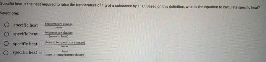 Specific heat is the heat required to raise the temperature of 1 g of a substance by 1°C. Based on this definition, what is the equation to calculate specific heat?
Select one:
specific heat— temperature change
specific heat = kmpeatw chanss
specific heat — (heat× temperature change)
specific heat = (mass × temperature change)