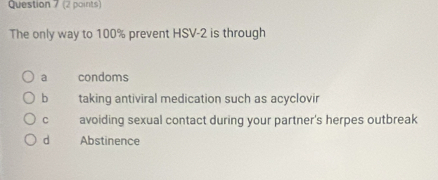 The only way to 100% prevent HSV-2 is through
a condoms
b taking antiviral medication such as acyclovir
C avoiding sexual contact during your partner's herpes outbreak
d Abstinence