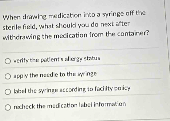 When drawing medication into a syringe off the
sterile field, what should you do next after
withdrawing the medication from the container?
verify the patient's allergy status
apply the needle to the syringe
label the syringe according to facility policy
recheck the medication label information