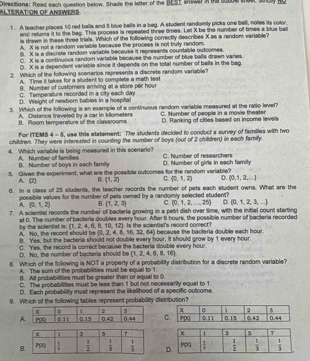 Directions: Read each question below, Shade the letter of the BEST answer in the bubble sheet. Strclly NO
ALTERATION OF ANSWERS.
1. A teacher places 10 red balls and 5 blue balls in a bag. A student randomly picks one ball, notes its color,
and returns it to the bag. This process is repeated three times. Let X be the number of times a blue ball
is drawn in these three trials. Which of the following correctly describes X as a random variable?
A、 X is not a random variable because the process is not truly random.
B、 X is a discrete random variable because it represents countable outcomes.
C、 X is a continuous random variable because the number of blue balls drawn varies.
D、 X is a dependent variable since it depends on the total number of balls in the bag.
2、 Which of the following scenarios represents a discrete random variable?
A. Time it takes for a student to complete a math test
B. Number of customers arriving at a store per hour
C.Temperature recorded in a city each day
D. Weight of newborn babies in a hospital
3. Which of the following is an example of a continuous random variable measured at the ratio level?
A. Distance traveled by a car in kilometers C. Number of people in a movie theater
B. Room temperature of the classrooms D. Ranking of cities based on income levels
For ITEMS 4 - 5, use this statement: The students decided to conduct a survey of families with two
children. They were interested in counting the number of boys (out of 2 children) in each family.
4、 Which variable is being measured in this scenario?
A. Number of families C. Number of researchers
B. Number of boys in each family D. Number of girls in each family
5. Given the experiment, what are the possible outcomes for the random variable?
A. 2 B.  1,2 C.  0,1,2 D.  0,1,2,...
6. In a class of 25 students, the teacher records the number of pets each student owns. What are the
possible values for the number of pets owned by a randomly selected student?
A.  0,1,2 B.  1,2,3 C.  0,1,2,...,25 D.  0,1,2,3,...
7. A scientist records the number of bacteria growing in a petri dish over time, with the initial count starting
at 0. The number of bacteria doubles every hour. After 6 hours, the possible number of bacteria recorded
by the scientist is:  1,2,4,6,8,10,12. Is the scientist's record correct?
A. No, the record should be  0,2,4,8,16,32,64 because the bacteria double each hour.
B. Yes, but the bacteria should not double every hour, it should grow by 1 every hour.
C. Yes, the record is correct because the bacteria double every hour.
D. No, the number of bacteria should be  1,2,4,6,8,16 .
8. Which of the following is NOT a property of a probability distribution for a discrete random variable?
A. The sum of the probabilities must be equal to 1.
B. All probabilities must be greater than or equal to 0.
C. The probabilities must be less than 1 but not necessarily equal to 1.
D. Each probability must represent the likelihood of a specific outcome.
9. Which of the following tables represent probability distribution?
AC
B