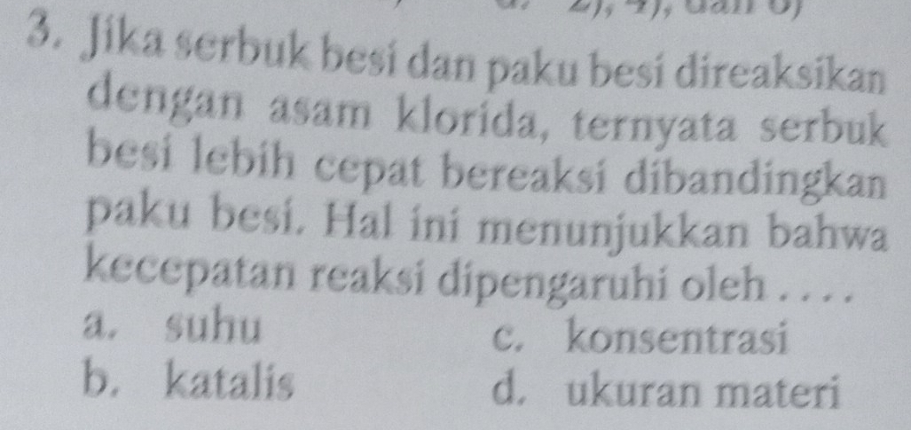 Jika serbuk besi dan paku besi direaksikan
dengan asam klorida, ternyata serbuk
besi lebíh cepat bereaksi dibandingkan
paku besi. Hal ini menunjukkan bahwa
kecepatan reaksi dipengaruhi oleh . . . .
a. suhu c. konsentrasi
b. katalis d. ukuran materi