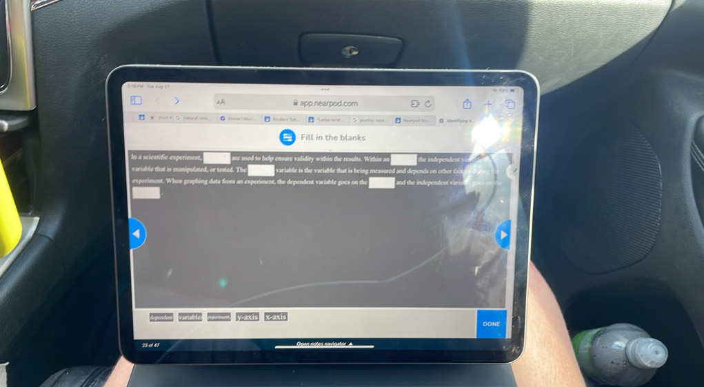 1 96 Từn hày 21 
. 
app.nearpod.com 
nomural 1990 □ Larber so o Margod s .. 
Fill in the blanks 
In a scientific experiment are used to help ensure validity within the results. Within an te ndeendent 
variable that is manipulated, or tested. 11° variable is the variable that is being measured and depends on other f t 
experiment. When graphing data from an experiment, the dependent variable goes on the and the independent vari 
??? ? y-axis x
DONE 
23 s47 Open notes navigator A
