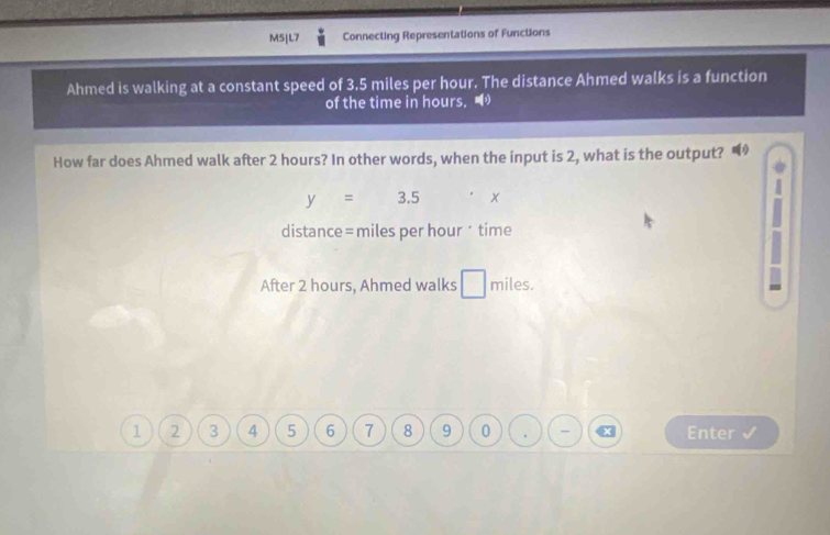 M5|L7 Connecting Representations of Functions 
Ahmed is walking at a constant speed of 3.5 miles per hour. The distance Ahmed walks is a function 
of the time in hours. 
How far does Ahmed walk after 2 hours? In other words, when the input is 2, what is the output?
y=3.5 x
distance= miles per hour · time 
After 2 hours, Ahmed walks □ miles.
1 2 3 4 5 6 7 8 9 0 . - x Enter