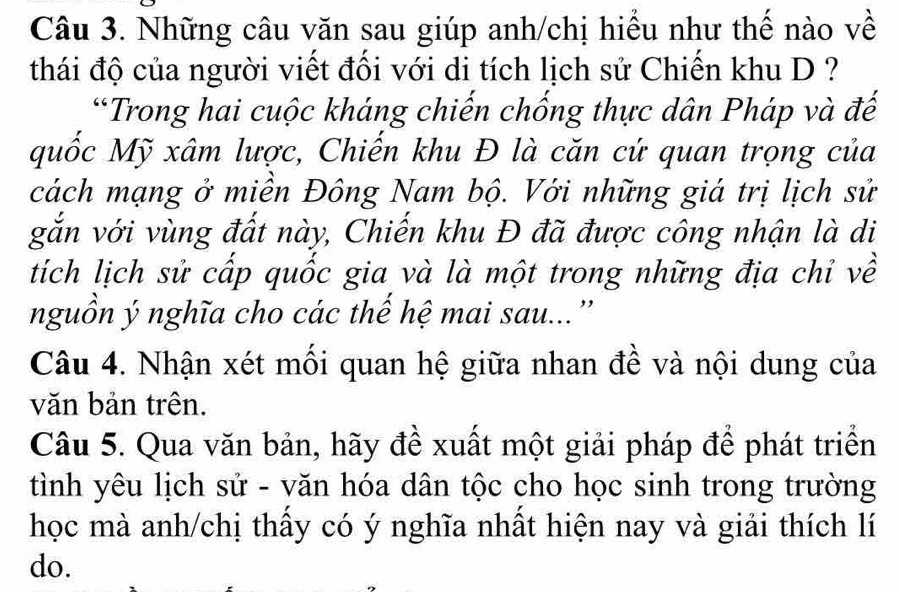 Những câu văn sau giúp anh/chị hiểu như thế nào về 
thái độ của người viết đối với di tích lịch sử Chiến khu D ? 
*Trong hai cuộc kháng chiến chống thực dân Pháp và đế 
quốc Mỹ xâm lược, Chiến khu Đ là căn cứ quan trọng của 
cách mạng ở miền Đông Nam bộ. Với những giá trị lịch sử 
gắn với vùng đất này, Chiến khu Đ đã được công nhận là di 
tích lịch sử cấp quốc gia và là một trong những địa chỉ về 
nguồn ý nghĩa cho các thể hệ mai sau...” 
Câu 4. Nhận xét mối quan hệ giữa nhan đề và nội dung của 
văn bản trên. 
Câu 5. Qua văn bản, hãy đề xuất một giải pháp để phát triển 
tình yêu lịch sử - văn hóa dân tộc cho học sinh trong trường 
học mà anh/chị thấy có ý nghĩa nhất hiện nay và giải thích lí 
do.