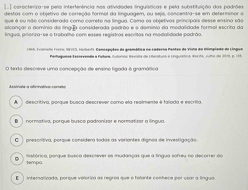 [...] caracteriza-se pela interferência nas atividades linguísticas e pela substituição dos padrões
destas com o objetivo de correção formal da linguagem, ou seja, concentra-se em determinar o
que é ou não considerado como correto na língua. Como os objetivos principais desse ensino são
alcançar o domínio da língua considerada padrão e o domínio da modalidade formal escrita da
língua, prioriza-se o trabalho com esses registros escritos na modalidade padrão.
LIMA, Evanielle Freire; NEVES, Herbertt. Concepções de gramática no caderno Pontos de Vista da Olimpíada de Língua
Portuguesa Escrevendo o Futuro. Eutomia: Revista de Literatura e Linguística. Recife, Julho de 2019, p. 135.
O texto descreve uma concepção de ensino ligada à gramática
Assinale a afirmativa correta
A  descritiva, porque busca descrever como ela realmente é falada e escrita.
B  normativa, porque busca padronizar e normatizar a língua.
C ) prescritiva, porque considera todas as variantes dignas de investigação.
D histórica, porque busca descrever as mudanças que a língua sofreu no decorrer do
tempo.
E  internalizada, porque valoriza as regras que o falante conhece por usar a língua.