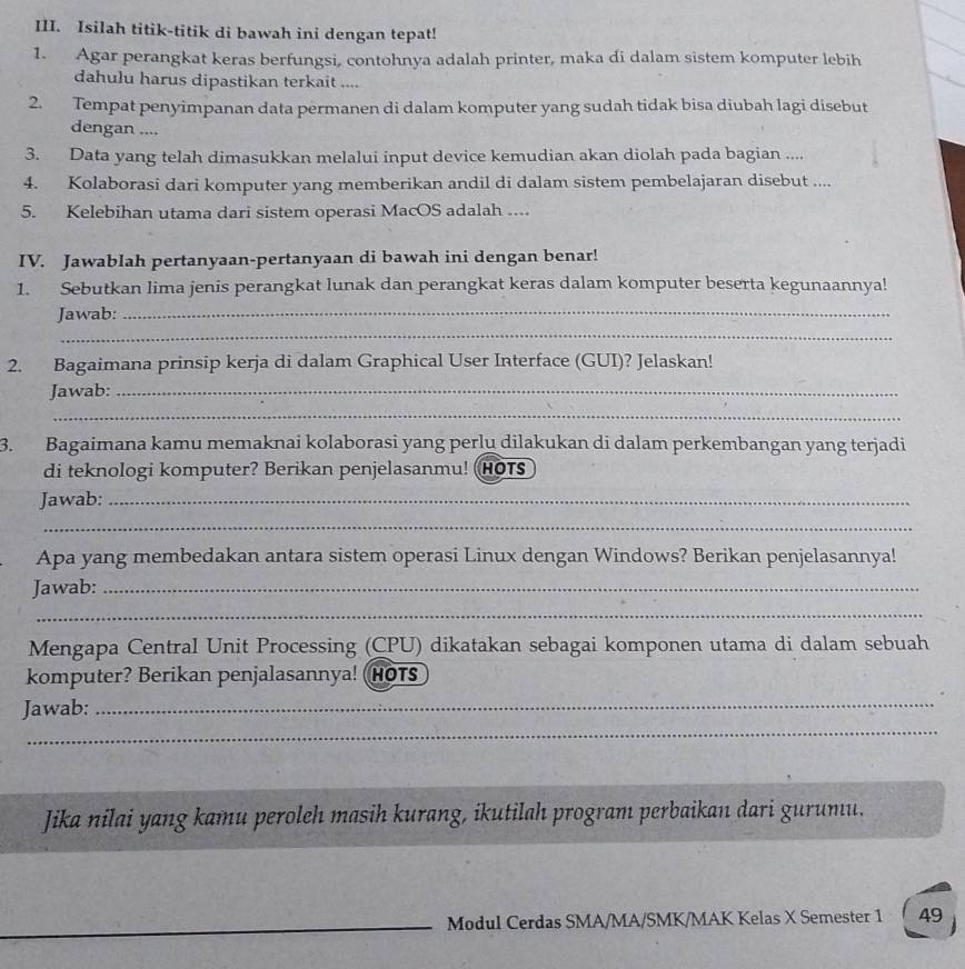 Isilah titik-titik di bawah ini dengan tepat!
1. Agar perangkat keras berfungsi, contohnya adalah printer, maka di dalam sistem komputer lebih
dahulu harus dipastikan terkait ....
2. Tempat penyimpanan data permanen di dalam komputer yang sudah tidak bisa diubah lagi disebut
dengan ....
3. Data yang telah dimasukkan melalui input device kemudian akan diolah pada bagian ....
4. Kolaborasi dari komputer yang memberikan andil di dalam sistem pembelajaran disebut ....
5. Kelebihan utama dari sistem operasi MacOS adalah ....
IV. Jawablah pertanyaan-pertanyaan di bawah ini dengan benar!
1. Sebutkan lima jenis perangkat lunak dan perangkat keras dalam komputer beserta kegunaannya!
_
Jawab:_
2. Bagaimana prinsip kerja di dalam Graphical User Interface (GUI)? Jelaskan!
Jawab:_
_
3. Bagaimana kamu memaknai kolaborasi yang perlu dilakukan di dalam perkembangan yang terjadi
di teknologi komputer? Berikan penjelasanmu! HOTs
Jawab:_
_
Apa yang membedakan antara sistem operasi Linux dengan Windows? Berikan penjelasannya!
Jawab:_
_
Mengapa Central Unit Processing (CPU) dikatakan sebagai komponen utama di dalam sebuah
komputer? Berikan penjalasannya! HOTs
_
Jawab:
_
Jika nilai yang kamu peroleh masih kurang, ikutilah program perbaikan dari gurumu.
_Modul Cerdas SMA/MA/SMK/MAK Kelas X Semester 1 49