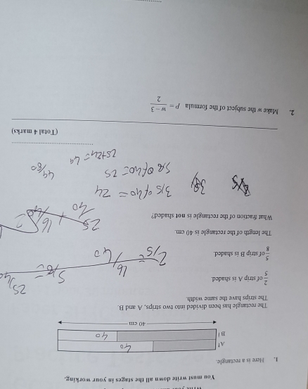 You must write down all the stages in your working. 
1. Here is a rectangle. 
The rectangle has been divided into two strips, A and B. 
The strips have the same width.
 2/5  of strip A is shaded.
 5/8  of strip B is shaded. 
The length of the rectangle is 40 cm. 
What fraction of the rectangle is not shaded? 
(Total 4 marks) 
2. Make w the subject of the formula P= (w-3)/2 