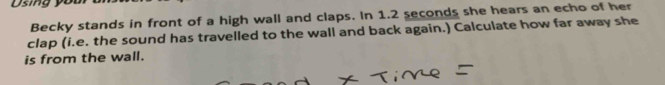 Using youi 
Becky stands in front of a high wall and claps. In 1.2 seconds she hears an echo of her 
clap (i.e. the sound has travelled to the wall and back again.) Calculate how far away she 
is from the wall.