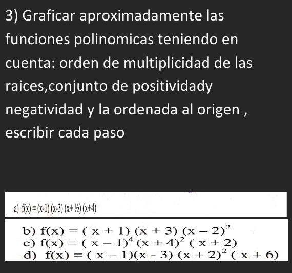 Graficar aproximadamente las
funciones polinomicas teniendo en
cuenta: orden de multiplicidad de las
raices,conjunto de positividady
negatividad y la ordenada al origen ,
escribir cada paso
a) f(x)=(x-1)(x-3)(x+1/2)(x+4)
b) f(x)=(x+1)(x+3)(x-2)^2
c) f(x)=(x-1)^4(x+4)^2(x+2)
d) f(x)=(x-1)(x-3)(x+2)^2(x+6)