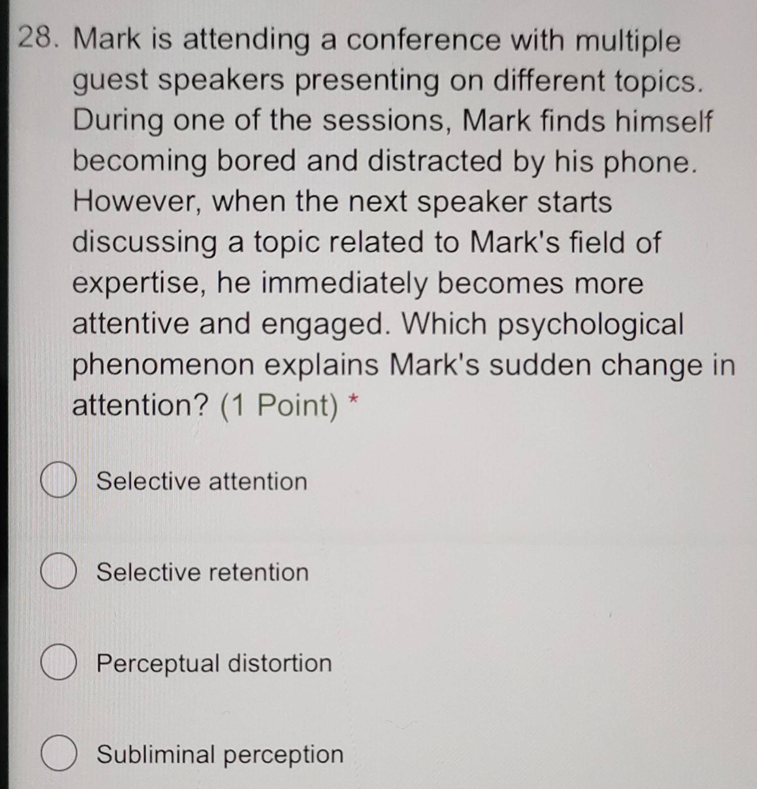 Mark is attending a conference with multiple
guest speakers presenting on different topics.
During one of the sessions, Mark finds himself
becoming bored and distracted by his phone.
However, when the next speaker starts
discussing a topic related to Mark's field of
expertise, he immediately becomes more
attentive and engaged. Which psychological
phenomenon explains Mark's sudden change in
attention? (1 Point) *
Selective attention
Selective retention
Perceptual distortion
Subliminal perception