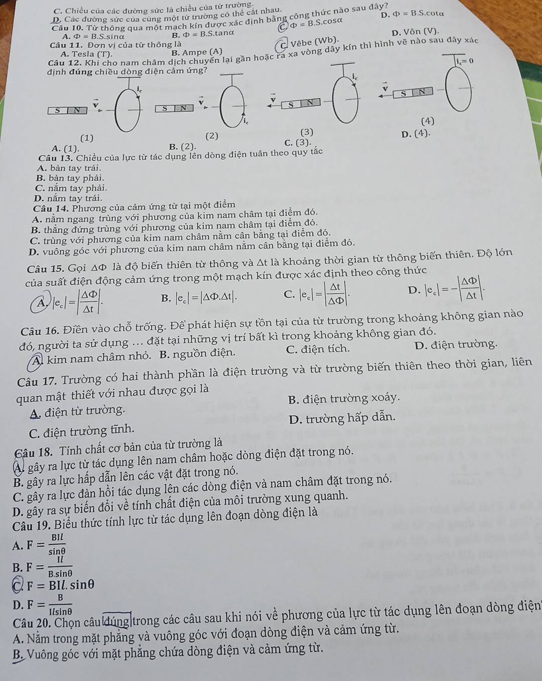 C. Chiều của các đường sức là chiều của từ trường
D. Các đường sức của cùng một từ trường có thể cất nhau.
D. Phi =B.S.cot alpha
Cầu 10. Từ thông qua một mạch kín được xác định bằng công thức nào sau đây?
a Phi =B.S.cos alpha
A. Phi =B S.sina B. Phi =B 3.S.tanα
Câu 11. Đơn vị của từ thông là
C. Vêbe (V (b) D. Von(V).
Câu 12. Khi cho nam châm dịch chuyển lại gần hoặc ra xa vòng dây kín thì hình vẽ nào sau đây xác
A. Tesla (T). B. Ampe (A)
|I_c=0
định đúng chiều dòng điện cảm ứng?
S N
s N
S N
ic(4)
(3) D. (4).
(1) (2) C. (3).
A. (1). B. (2).
Câu 13. Chiều của lực từ tác dụng lên dòng điện tuân theo quy tắc
A. bàn tay trái.
B. bàn tay phải.
C. nắm tay phải.
D. nắm tay trái.
Câu 14. Phương của cảm ứng từ tại một điểm
A. nằm ngang trùng với phương của kim nam châm tại điểm đó.
B. thăng đứng trùng với phương của kim nam châm tại điểm đó.
C. trùng với phương của kim nam châm nằm cân bằng tại điểm đó.
D. vuông góc với phương của kim nam châm nằm cân bằng tại điểm đó.
Câu 15. Gọi ΔΦ là độ biến thiên từ thông và △ t là khoảng thời gian từ thông biến thiên. Độ lớn
của suất điện động cảm ứng trong một mạch kín được xác định theo công thức
A |e_c|=| △ Phi /△ t |.
B. |e_c|=|△ Phi .△ t|. C. |e_c|=| △ t/△ Phi  |. D. |e_c|=-| △ Phi /△ t |.
Câu 16. Điền vào chỗ trống. Để phát hiện sự tồn tại của từ trường trong khoảng không gian nào
đó, người ta sử dụng ... đặt tại những vị trí bất kì trong khoảng không gian đó.
A. kim nam châm nhỏ. B. nguồn điện. C. điện tích. D. điện trường.
Câu 17. Trường có hai thành phần là điện trường và từ trường biến thiên theo thời gian, liên
quan mật thiết với nhau được gọi là
B. điện trường xoáy.
A. điện từ trường.
C. điện trường tĩnh. D. trường hấp dẫn.
Câu 18. Tính chất cơ bản của từ trường là
Al gây ra lực từ tác dụng lên nam châm hoặc dòng điện đặt trong nó.
B. gây ra lực hấp dẫn lên các vật đặt trong nó.
C. gây ra lực đàn hồi tác dụng lện các dòng điện và nam châm đặt trong nó.
D. gây ra sự biến đồi về tính chất điện của môi trường xung quanh.
Câu 19. Biểu thức tính lực từ tác dụng lên đoạn dòng điện là
A. F= BIl/sin θ  
B. F= Il/B.sin θ  
a F=BIl.sin θ
D. F= B/Ilsin θ  
Câu 20. Chọn câu đúng|trong các câu sau khi nói về phương của lực từ tác dụng lên đoạn dòng điện
A. Nằm trong mặt phẳng và vuông góc với đoạn dòng điện và cảm ứng từ.
B. Vuông góc với mặt phẳng chứa dòng điện và cảm ứng từ.