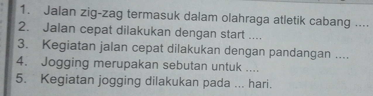 Jalan zig-zag termasuk dalam olahraga atletik cabang .... 
2. Jalan cepat dilakukan dengan start .... 
3. Kegiatan jalan cepat dilakukan dengan pandangan .... 
4. Jogging merupakan sebutan untuk .... 
5. Kegiatan jogging dilakukan pada ... hari.