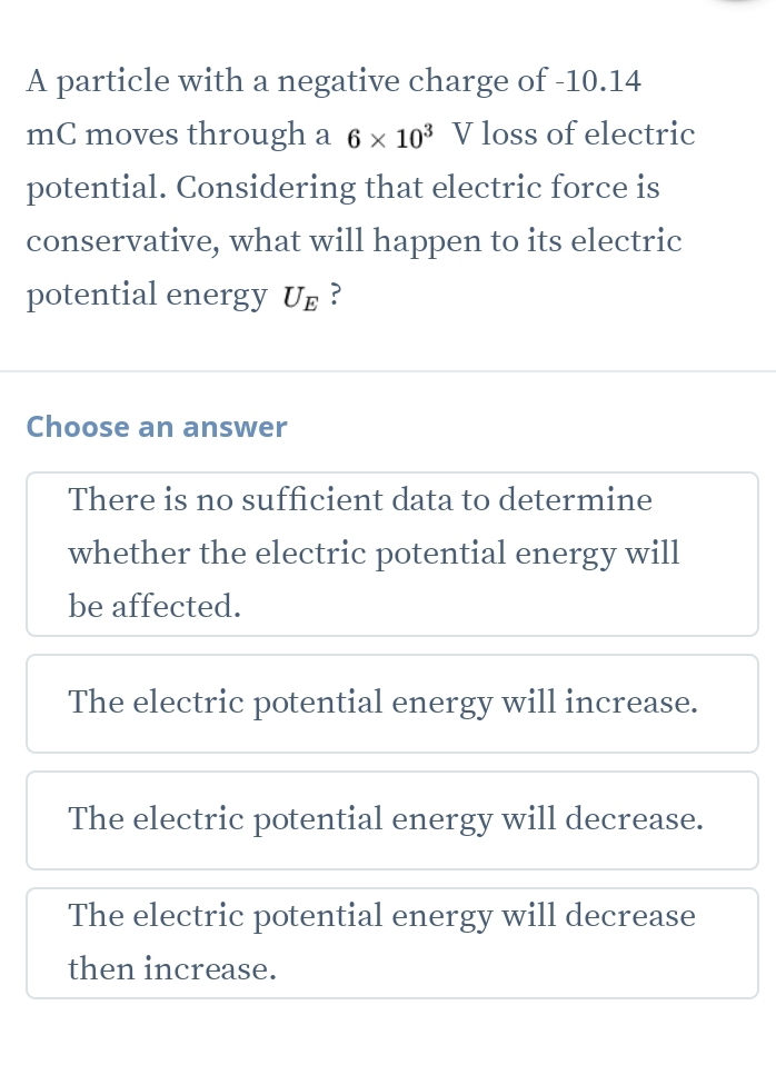 A particle with a negative charge of -10.14
mC moves through a 6* 10^3 V loss of electric
potential. Considering that electric force is
conservative, what will happen to its electric
potential energy U_E ?
Choose an answer
There is no sufficient data to determine
whether the electric potential energy will
be affected.
The electric potential energy will increase.
The electric potential energy will decrease.
The electric potential energy will decrease
then increase.