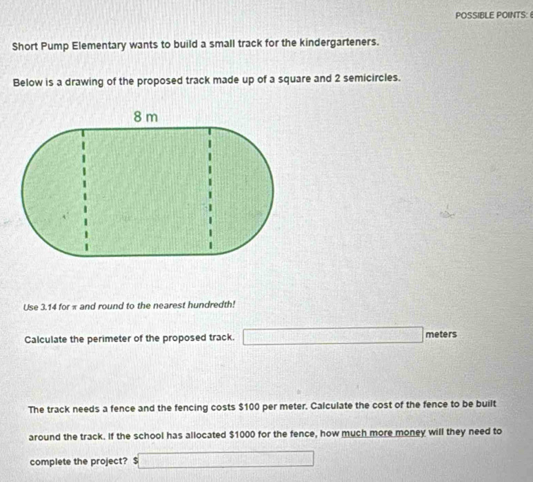 POSSIBLE POINTS: 
Short Pump Elementary wants to build a small track for the kindergarteners. 
Below is a drawing of the proposed track made up of a square and 2 semicircles. 
Use 3.14 for π and round to the nearest hundredth! 
Calculate the perimeter of the proposed track. □ meters
The track needs a fence and the fencing costs $100 per meter. Calculate the cost of the fence to be built 
around the track. If the school has allocated $1000 for the fence, how much more money will they need to 
complete the project? $□