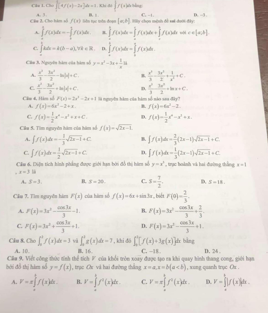 Cho ∈tlimits _1^(2[4f(x)-2x]dx=1 , Khi đó ∈tlimits _1^2f(x)dx bằng:
A. 3 . B. 1. C. −1. D. -3 .
Câu 2. Cho hàm số f(x) liên tục trên đoạn [a;b]. Hãy chọn mệnh đề sai đưới đây:
A. ∈tlimits _a^bf(x)dx=-∈tlimits _b^af(x)dx. B. ∈tlimits _a^bf(x)dx=∈tlimits _a^cf(x)dx+∈tlimits _c^bf(x)dx với c∈ [a;b].
C. ∈tlimits _a^bkdx=k(b-a),forall k∈ R. D. ∈tlimits _a^bf(x)dx=∈tlimits _b^af(x)dx.
Câu 3. Nguyên hàm của hàm số y=x^2)-3x+ 1/x 1a
A.  x^3/3 - 3x^2/2 -ln |x|+C. B.  x^3/3 - 3x^2/2^- + 1/x^2 +C.
C.  x^3/3 - 3x^2/2 +ln |x|+C.  x^3/3  3x^2/2 +ln x+C.
D.
Câu 4. Hàm số F(x)=2x^3-2x+1 là nguyên hàm của hàm số nào sau đây?
A. f(x)=6x^2-2+x. B. f(x)=6x^2-2.
C. f(x)= 1/2 x^4-x^2+x+C. f(x)= 1/2 x^4-x^2+x.
D.
Câu 5. Tìm nguyên hàm của hàm số f(x)=sqrt(2x-1).
A. ∈t f(x)dx=- 1/3 sqrt(2x-1)+C. ∈t f(x)dx= 2/3 (2x-1)sqrt(2x-1)+C.
B.
C. ∈t f(x)dx= 1/2 sqrt(2x-1)+C. ∈t f(x)dx= 1/3 (2x-1)sqrt(2x-1)+C.
D.
Câu 6. Diện tích hình phẳng được giới hạn bởi đồ thị hàm số y=x^3 , trục hoành và hai đường thẳng x=1
, x=3la
A. S=3. B. S=20. C. S= 7/2 . D. S=18.
Câu 7. Tìm nguyên hàm F(x) của hàm số f(x)=6x+sin 3x , biết F(0)= 2/3 .
A. F(x)=3x^2- cos 3x/3 -1. F(x)=3x^2- cos 3x/3 + 2/3 .
B.
C. F(x)=3x^2+ cos 3x/3 +1. F(x)=3x^2- cos 3x/3 +1.
D.
Câu 8. Cho ∈t _0^(2f(x)dx=3 và ∈t _0^2g(x)dx=7 , khi đó ∈t _0^2[f(x)+3g(x)]dx bằng
A. 10. B. 16. C. -18 . D. 24 .
Câu 9. Viết công thức tính thể tích V của khối tròn xoay được tạo ra khi quay hình thang cong, giới hạn
bởi đồ thị hàm số y=f(x) , trục Ox và hai đường thằng x=a,x=b(a , xung quanh trục Ox .
A. V=π ∈tlimits _a^bf(x)dx. B. V=∈tlimits _a^bf^2)(x)dx. C. V=π ∈tlimits _a^(bf^2)(x)dx. D. V=∈tlimits _a^b|f(x)|dx.