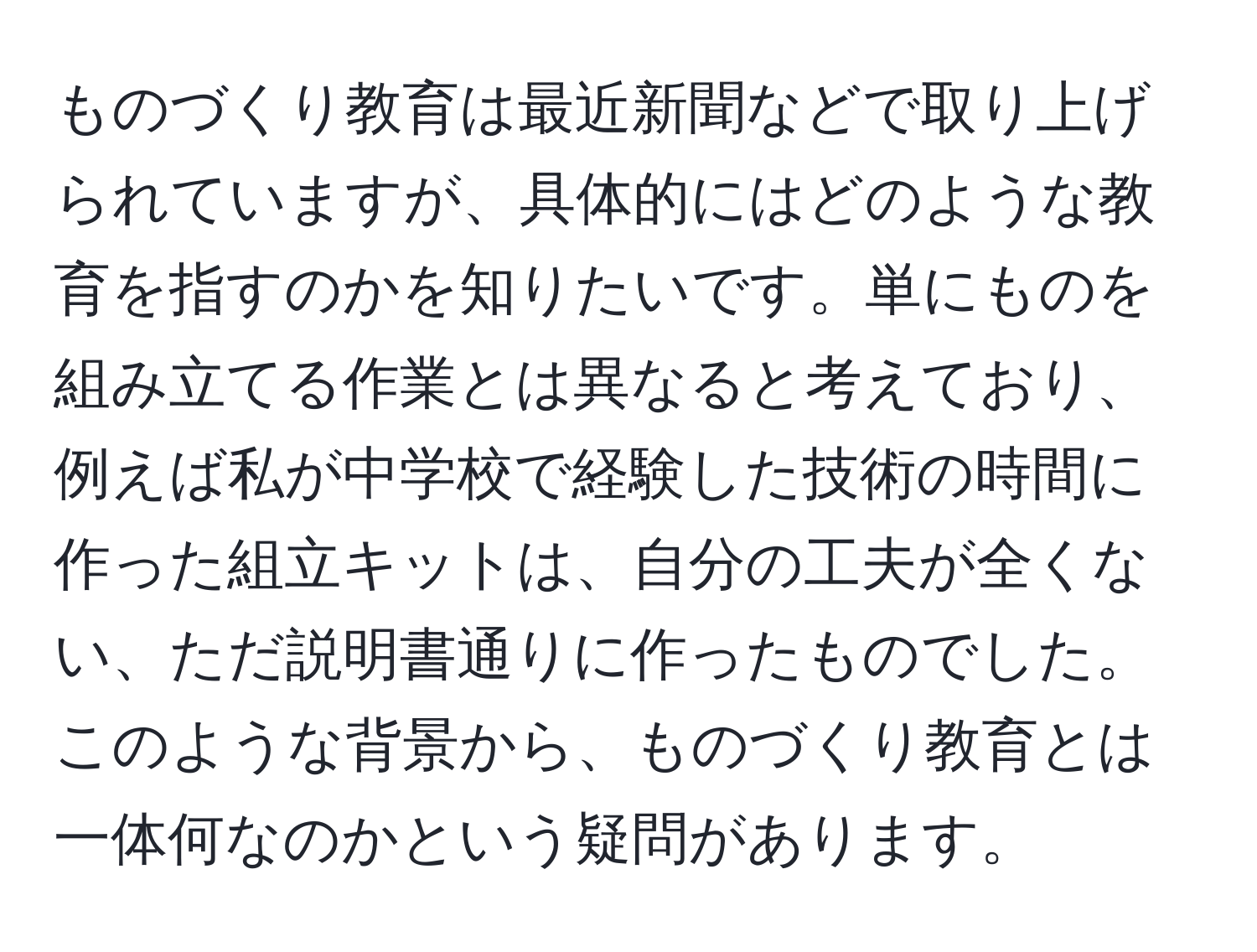 ものづくり教育は最近新聞などで取り上げられていますが、具体的にはどのような教育を指すのかを知りたいです。単にものを組み立てる作業とは異なると考えており、例えば私が中学校で経験した技術の時間に作った組立キットは、自分の工夫が全くない、ただ説明書通りに作ったものでした。このような背景から、ものづくり教育とは一体何なのかという疑問があります。