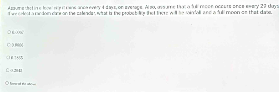 Assume that in a local city it rains once every 4 days, on average. Also, assume that a full moon occurs once every 29 days
If we select a random date on the calendar, what is the probability that there will be rainfall and a full moon on that date.
0.0067
0.0086
0.2865
0.2845
None of the above.