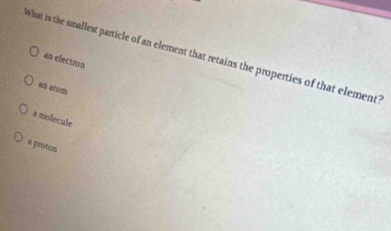 What is the smallest particle of an element that retains the properties of that element?
an electron
an atom
a molecule
a proton