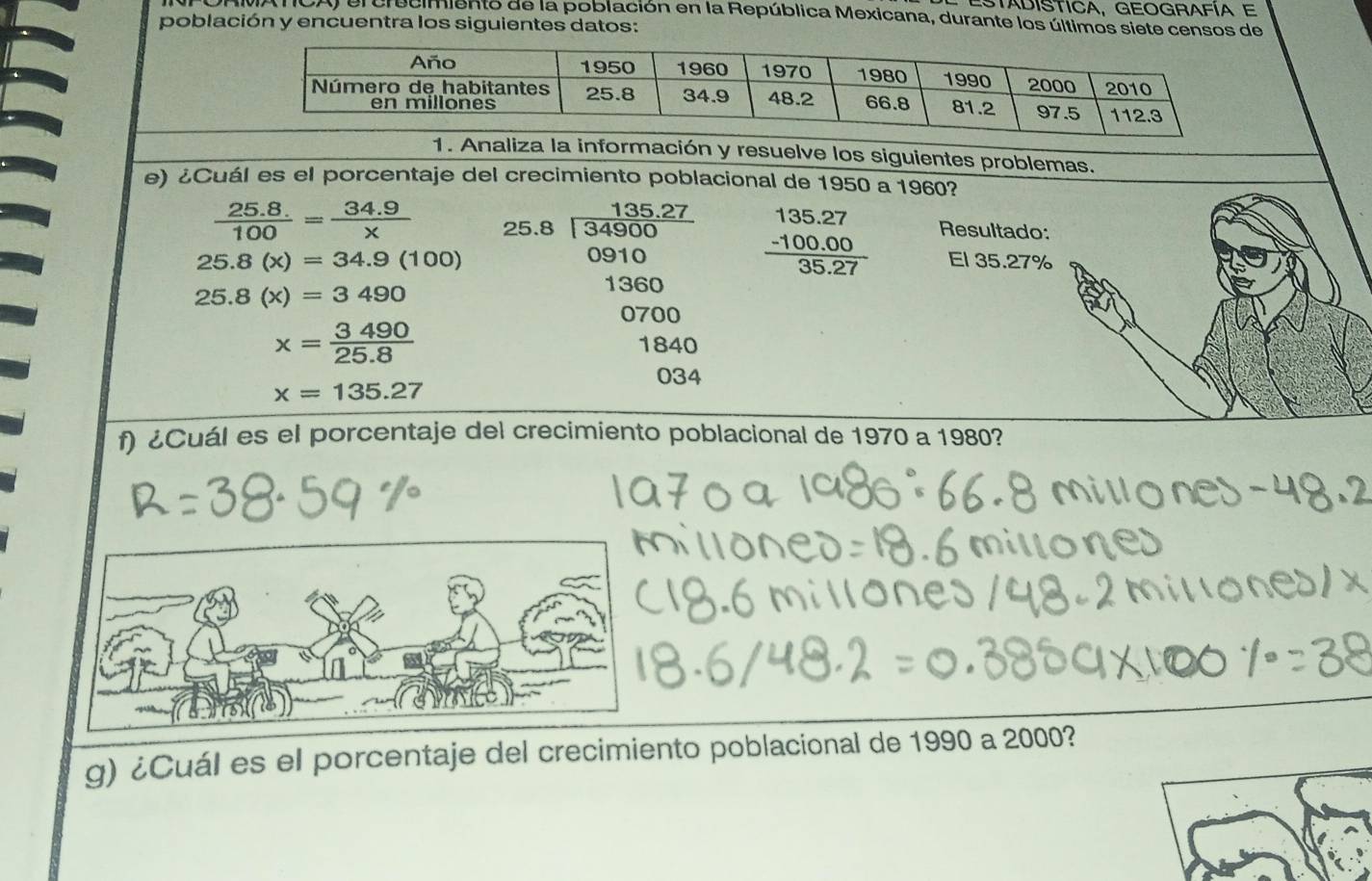 ESTADISTICA, GEOGRAFÍA E 
NCA) el crecimiento de la población en la República Mexicana, durante los últimos siete censos de 
población y encuentra los siguientes datos: 
1. Analiza la información y resuelve los siguientes problemas. 
e) ¿Cuál es el porcentaje del crecimiento poblacional de 1950 a 1960?
 (25.8.)/100 = (34.9)/x  beginarrayr 135.27 25.8encloselongdiv 34900endarray frac beginarrayr 135.27 -100.00endarray 35.27 Resultado:
09° 10
25.8(x)=34.9(100) El 35.27%
25.8(x)=3490
1360
0700
x= 3490/25.8  1840
034
x=135.27
f) ¿Cuál es el porcentaje del crecimiento poblacional de 1970 a 1980? 
g) ¿Cuál es el porcentaje del crecimiento poblacional de 1990 a 2000?