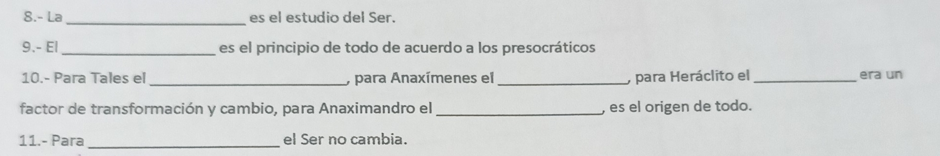 8.- La _es el estudio del Ser. 
9.- El_ es el principio de todo de acuerdo a los presocráticos 
10.- Para Tales el _, para Anaxímenes el _, para Heráclito el_ era un 
factor de transformación y cambio, para Anaximandro el_ , es el origen de todo. 
11.- Para _el Ser no cambia.