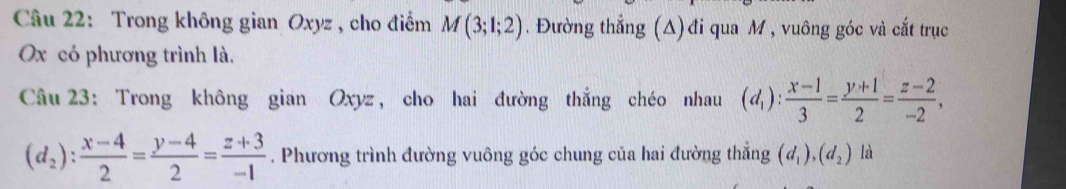 Trong không gian Oxyz , cho điểm M(3;1;2). Đường thẳng (A) đi qua M , vuông góc và cắt trục
Ox có phương trình là. 
Câu 23: Trong không gian Oxyz, cho hai đường thắng chéo nhau (d_1): (x-1)/3 = (y+1)/2 = (z-2)/-2 ,
(d_2): (x-4)/2 = (y-4)/2 = (z+3)/-1 . Phương trình đường vuông góc chung của hai đường thẳng (d_1), (d_2) là