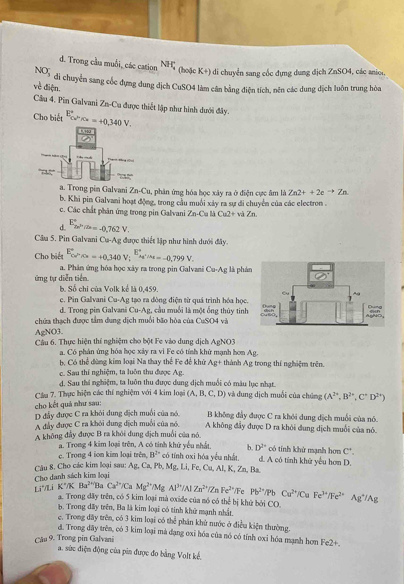 Trong cầu muối, các cation NH_4^(+ (hoặc K+) di chuyển sang cốc đựng dung dịch ZnSO4, các anion
NO_3^- di chuyến sang cốc đựng dung dịch CuSO4 làm cân bằng điện tích, nên các dung dịch luôn trung hòa
về điện.
Câu 4. Pin Galvani Zn-Cu được thiết lập như hình dưới đây.
Cho biết E_Cu^2+)/Cu^circ =+0,340V.
a. Trong pin Galvani Zn-Cu, phản ứng hóa học xảy ra ở điện cực âm là Zn2++2eto Zn.
b. Khi pin Galvani hoạt động, trong cầu muối xảy ra sự di chuyển của các electron .
c. Các chất phản ứng trong pin Galvani Zn-Cula Cu2+vaZn.
d. E_Zn^(2+)/Zn^circ =-0,762V.
Câu 5. Pin Galvani Cu-Ag g được thiết lập như hình dưới đây.
Cho biết E_Cu^(2+)/Cu^circ =+0,340V;^E_Ag^+/Ag^circ =-0,799V.
a. Phản ứng hóa học xảy ra trong pin Galvani Cu-Ag là phả
ứng tự diễn tiến.
b. Số chỉ của Volk kế là 0,459.
c. Pin Galvani Cu-Ag tạo ra dòng điện từ quá trình hóa học
d. Trong pin Galvani Cu-Ag.;, cầu muối là một ống thủy tinh
chứa thạch được tầm dung dịch muối bão hòa của CuSO4 và
AgNO3.
Câu 6. Thực hiện thí nghiệm cho bột Fe vào dung dịch AgNO3
a. Có phản ứng hóa học xảy ra vì Fe có tính khử mạnh hơn Ag.
b. Có thể dùng kim loại Na thay thế Fe đề khử Ag+ thành Ag trong thí nghiệm trên.
c. Sau thí nghiệm, ta luôn thu được Ag.
d. Sau thí nghiệm, ta luôn thu được dung dịch muối có màu lục nhạt.
Câu 7. Thực hiện các thí nghiệm với 4 kim loại (A,B,C,D) và dung dịch muối của chúng (A^(2+),B^(2+),C^+D^(2+))
cho kết quả như sau:
D đầy được C ra khỏi dung dịch muối của nó. B không đầy được C ra khỏi dung dịch muối của nó.
A đầy được C ra khỏi dung dịch muối của nó. A không đầy được D ra khỏi dung dịch muối của nó.
A không đầy được B ra khỏi dung dịch muối của nó.
a. Trong 4 kim loại trên, A có tính khử yếu nhất. b. D^(2+) có tính khử mạnh hơn C^+.
c. Trong 4 ion kim loại trên, B^(2+) có tính oxi hóa yếu nhất. d. A có tính khử yếu hơn D.
Câu 8. Cho các kim loại sau: Ag, Ca,Pb,M 1g, Li, Fe, Cu, A.K. , Zn, Ba
Cho danh sách kim loại
Li⁺/Li K^+/KBa^(2+) Ba Ca^(2+)/CaMg^(2+)/MgAl^(3+)/AlZn^(2+)/ZnFe^(2+) /Fe Pb^(2+)/Pb Cu^(2+)/CuFe^(3+)/Fe^(2+)Ag^+/Ag
a. Trong dãy trên, có 5 kim loại mà oxide của nó có thể bị khử bởi CO.
b. Trong dãy trên, Ba là kim loại có tính khử mạnh nhất.
c. Trong dãy trên, có 3 kim loại có thể phản khử nước ở điều kiện thường.
d. Trong dãy trên, có 3 kim loại mà dạng oxi hóa của nó có tính oxi hóa mạnh hơn Fe2+.
Câu 9. Trong pin Galvani
a. sức điện động của pin được đo bằng Volt kế.