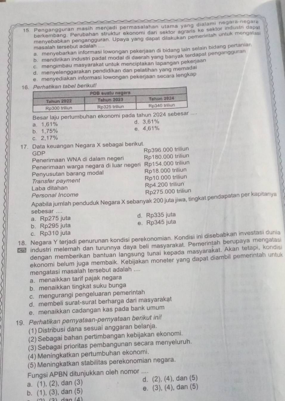 Pengangguran masih menjadi permasalahan utama yang dialami negara-negara
berkembang. Perubahan struktur ekonomi dari sektor agraris ke sektor industri dapat
menyebabkan pengangguran. Upaya yang dapat dilakukan pemerintah untuk mengatas
masalah tersebut adalah ....
a. menyebarkan informasi lowongan pekerjaan di bidang lain selain bidang pertanian
b. mendirikan industri padat modal di daerah yang banyak terdapat pengangguran
c. mengimbau masyarakat untuk menciptakan lapangan pekerjaan
d. menyelenggarakan pendidikan dan pelatihan yang memadai
e. menyediakan informasi lowongan pekerjaan secara lengkap
Besar laju pertumbuhan ekonomi pada tahun 2024
a. 1,61% d. 3,61%
b. 1,75% e. 4,61%
c. 2,17%
17. Data keuangan Negara X sebagai berikut.
GDP Rp396.000 triliun
Penerimaan WNA di dalam negeri Rp180.000 triliun
Penerimaan warga negara di luar negeri Rp154,000 triliun
Penyusutan barang modal Rp18.000 triliun
Transfer payment Rp10 000 triliun
Laba ditahan Rp4.200 triliun
Personal Income Rp275.000 triliun
Apabila jumlah penduduk Negara X sebanyak 200 juta jiwa, tingkat pendapatan per kapitanya
sebesar ....
a. Rp275 juta d. Rp335 juta
b. Rp295 juta e. Rp345 juta
c. Rp310 juta
18. Negara Y terjadi penurunan kondisi perekonomian. Kondisi ini disebabkan investasi dunia
industri melemah dan turunnya daya beli masyarakat. Pemerintah berupaya mengatasi
dengan memberikan bantuan langsung tunai kepada masyarakat. Akan tetapi, kondisi
ekonomi belum juga membaik. Kebijakan moneter yang dapat diambil pemerintah untuk
mengatasi masalah tersebut adalah ....
a. menaikkan tarif pajak negara
b. menaikkan tingkat suku bunga
c. mengurangi pengeluaran pemerintah
d. membeli surat-surat berharga dari masyarakat
e. menaikkan cadangan kas pada bank umum
19. Perhatikan pernyataan-pernyataan berikut ini!
(1) Distribusi dana sesuai anggaran belanja.
(2) Sebagai bahan pertimbangan kebijakan ekonomi.
(3) Sebagai prioritas pembangunan secara menyeluruh.
(4) Meningkatkan pertumbuhan ekonomi.
(5) Meningkatkan stabilitas perekonomian negara.
Fungsi APBN ditunjukkan oleh nomor ....
a. (1), (2), dan (3) d. (2), (4), dan (5)
b. (1), (3), dan (5) e. (3), (4), dan (5)