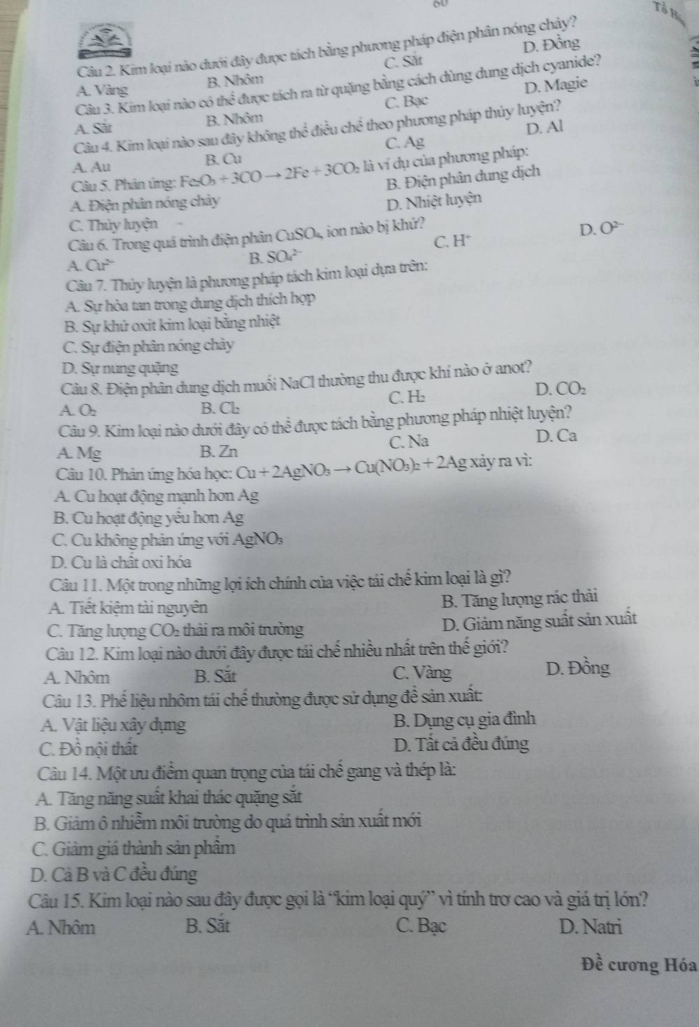 Tổ H
3  ∠
D. Đồng
Câu 2. Kim loại nào dưới đây được tách bằng phương pháp điện phân nóng chậy?
A. Vàng B. Nhôm C. Sắt
Câu 3. Kim loại nào có thhat overline overline overline o được tách ra từ quặng bằng cách dùng dung dịch cyanide?
C. Bạc D. Magie
A. Sắt B. Nhôm
D. Al
Câu 4. Kim loại nào sau đây không t x° điều he^(frac 2)3 theo phương pháp thủy luyện?
C. Ag
A. Au B. Cu
Câu 5. Phân ứng: Fe_2O_3+3COto 2Fe+3CO_2 là ví dụ của phương pháp:
B. Điện phân dung dịch
A. Điện phân nóng chảy D. Nhiệt luyện
C. Thủy luyện O^(2-)
Câu 6. Trong quá trình điện phân ( CuSO_4 ion nào bị khử?
A. Cu^2
B. SO_4^((2-) C. H^+) D.
Câu 7. Thủy luyện là phương pháp tách kim loại dựa trên:
A. Sự hòa tan trong dung dịch thích họp
B. Sự khứ oxit kim loại bằng nhiệt
C. Sự điện phân nóng chảy
D. Sự nung quặng
Câu 8. Điện phân dung dịch muối NaCl thường thu được khí nào ở anot?
C. H
D. CO_2
A. O_2 B. Cb
Câu 9. Kim loại nào dưới đây có thể được tách bằng phương pháp nhiệt luyện?
A. Mg B. Zn C. Na
D. Ca
Câu 10. Phản ứng hóa học: Cu+2AgNO_3to Cu(NO_3)_2+2Agxiyravi:
A. Cu hoạt động mạnh hơn Ag
B. Cu hoạt động yếu hơn Ag
C. Cu không phản ứng với AgNO: :
D. Cu là chất oxi hóa
Câu 11. Một trong những lợi ích chính của việc tái chế kim loại là gì?
A. Tiết kiệm tài nguyên
B. Tăng lượng rác thải
C. Tăng lượng CO_2 :  thá i ra môi trường
D. Giảm năng suất sản xuất
Câu 12. Kim loại nào đưới đây được tái chế nhiều nhất trên thế giới?
A. Nhôm B. Sắt C. Vàng
D. Đồng
Câu 13. Phế liệu nhôm tái chế thường được sử dụng đề sản xuất:
A. Vật liệu xây dựng B. Dụng cụ gia đình
C. Đồ nội thất D. Tất cả đều đúng
Câu 14. Một ưu điểm quan trọng của tái chế gang và thép là:
A. Tăng năng suất khai thác quặng sắt
B. Giảm ô nhiễm môi trường do quá trình sản xuất mới
C. Giảm giá thành sản phầm
D. Cả B và C đều đúng
Câu 15. Kim loại nào sau đây được gọi là ‘kim loại quý” vì tính trơ cao và giá trị lớn?
A. Nhôm B. Sắt C. Bạc D. Natri
Đề cương Hóa
