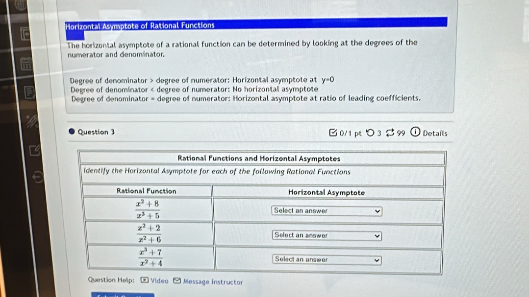 Horizontal Asymptote of Rational Functions
The horizontal asymptote of a rational function can be determined by looking at the degrees of the
numerator and denominator.
Degree of denominator > degree of numerator: Horizontal asymptote at y=0
Degree of denomínator < degree of numerator: No horizontal asymptote
 Degree of denominator = degree of numerator: Horizontal asymptote at ratio of leading coefficients.
Question 3 [ 0/1 pt つ 3 ? 99 ① Details
º Vídeo Message instructor