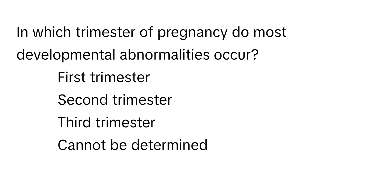 In which trimester of pregnancy do most developmental abnormalities occur?

1) First trimester
2) Second trimester
3) Third trimester
4) Cannot be determined