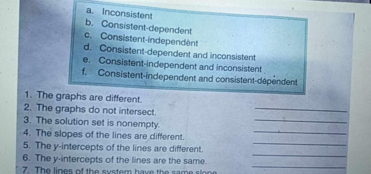 a. Inconsistent
b. Consistent-dependent
c. Consistent-independent
d. Consistent-dependent and inconsistent
e. Consistent-independent and inconsistent
f. Consistent-independent and consistent-dependent
_
1. The graphs are different.
2. The graphs do not intersect.
3. The solution set is nonempty.
_
4. The slopes of the lines are different._
_
5. The y-intercepts of the lines are different.
_
_
6. The y-intercepts of the lines are the same.
7. The lines of the system have the same slone