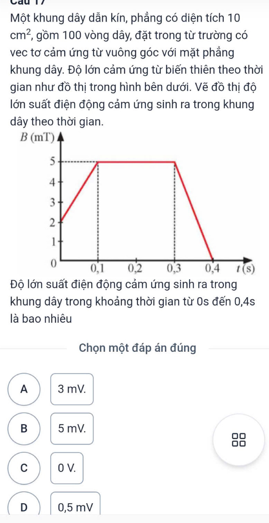 Một khung dây dẫn kín, phẳng có diện tích 10
cm^2 1, gồm 100 vòng dây, đặt trong từ trường có
vec tơ cảm ứng từ vuông góc với mặt phẳng
khung dây. Độ lớn cảm ứng từ biến thiên theo thời
gian như đồ thị trong hình bên dưới. Vẽ đồ thị độ
lớn suất điện động cảm ứng sinh ra trong khung
dây theo thời gian.
Độ lớn suất điện động cảm ứng sinh ra trong
khung dây trong khoảng thời gian từ 0s đến 0,4s
là bao nhiêu
Chọn một đáp án đúng
A 3 mV.
B 5 mV.
88
C 0 V.
D 0,5 mV