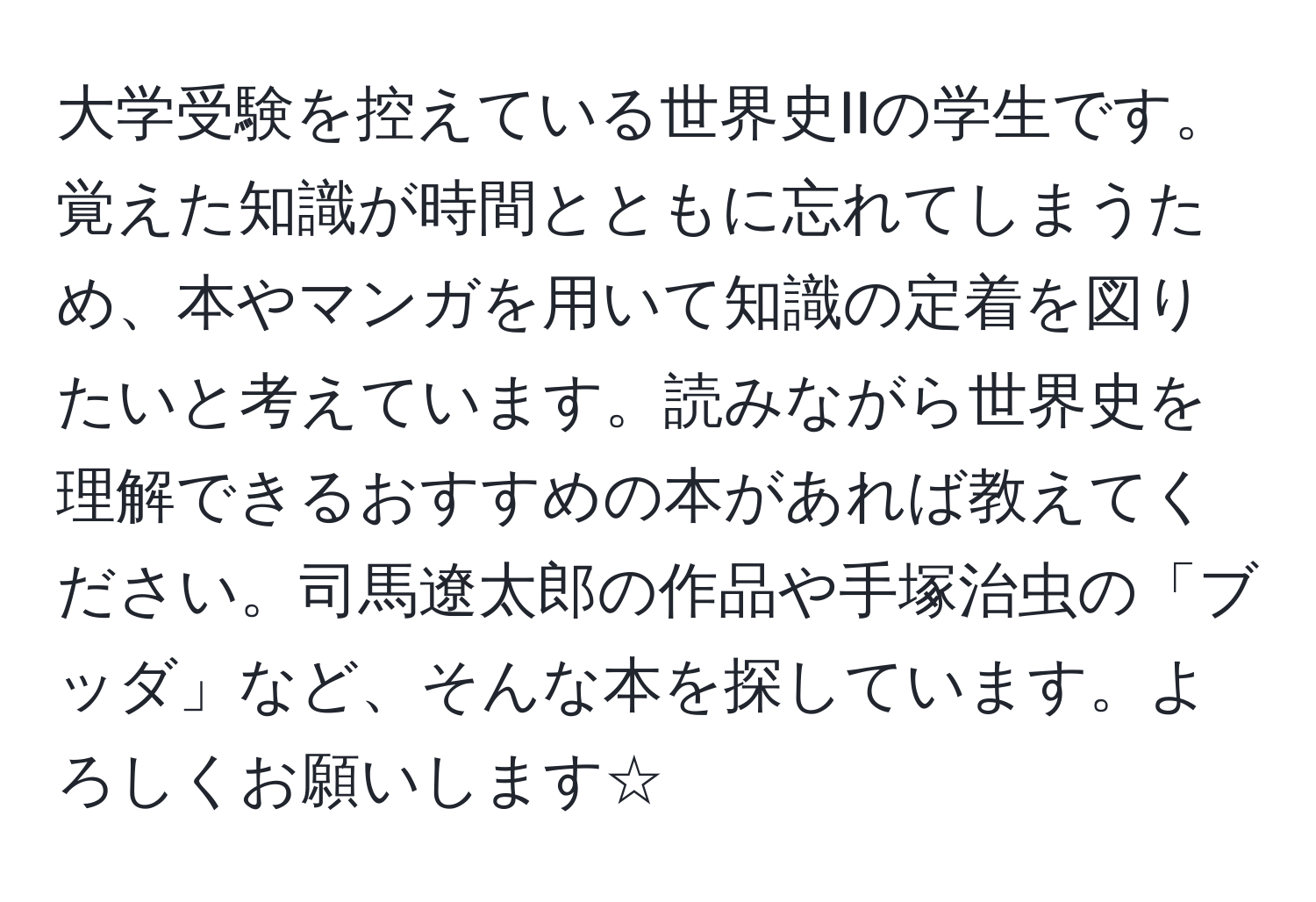 大学受験を控えている世界史IIの学生です。覚えた知識が時間とともに忘れてしまうため、本やマンガを用いて知識の定着を図りたいと考えています。読みながら世界史を理解できるおすすめの本があれば教えてください。司馬遼太郎の作品や手塚治虫の「ブッダ」など、そんな本を探しています。よろしくお願いします☆