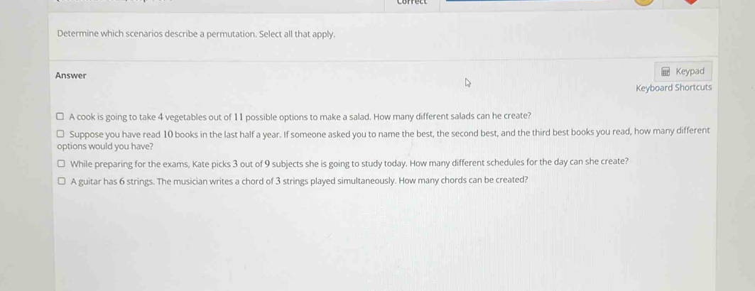 Determine which scenarios describe a permutation. Select all that apply.
Answer Keypad
Keyboard Shortcuts
A cook is going to take 4 vegetables out of 11 possible options to make a salad. How many different salads can he create?
Suppose you have read 10 books in the last half a year. If someone asked you to name the best, the second best, and the third best books you read, how many different
options would you have?
While preparing for the exams, Kate picks 3 out of 9 subjects she is going to study today. How many different schedules for the day can she create?
A guitar has 6 strings. The musician writes a chord of 3 strings played simultaneously. How many chords can be created?