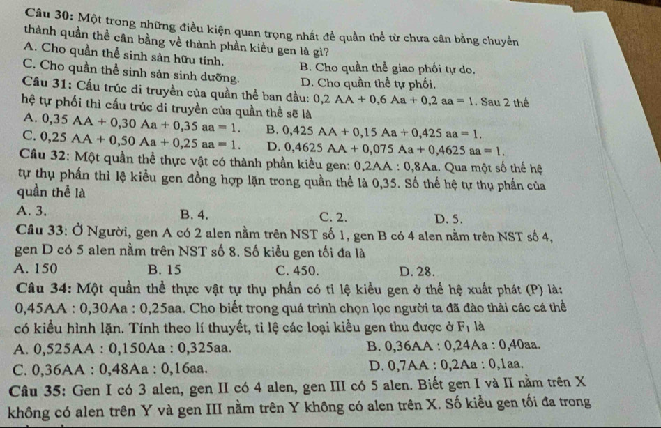 Một trong những điều kiện quan trọng nhất đề quần thể từ chưa cân bằng chuyền
thành quần thể cân bằng về thành phần kiểu gen là gì?
A. Cho quần thể sinh sản hữu tính.
B. Cho quần thể giao phối tự do.
C. Cho quần thể sinh sản sinh dưỡng. D. Cho quần thể tự phối.
Câu 31: Cấu trúc di truyền của quần thể ban đầu: 0,2AA+0,6Aa+0,2aa=1. Sau 2 thế
hệ tự phối thì cấu trúc di truyền của quần thể sẽ là
A. 0,35AA+0,30Aa+0,35aa=1. B. 0,425AA+0,15Aa+0,425aa=1.
C. 0,25AA+0,50Aa+0,25aa=1. D. 0,4625AA+0,075Aa+0,4625aa=1.
Câu 32: Một quần thể thực vật có thành phần kiều gen: 0,2AA:0,8Aa 1. Qua một số thế hệ
tự thụ phần thì lệ kiểu gen đồng hợp lặn trong quần thể là 0,35. Số thế hệ tự thụ phần của
quần thể là
A. 3. B. 4. C. 2. D.5.
Câu 33: Ở Người, gen A có 2 alen nằm trên NST số 1, gen B có 4 alen nằm trên NST số 4,
gen D có 5 alen nằm trên NST số 8. Số kiều gen tối đa là
A. 150 B. 15 C. 450. D. 28.
Câu 34: Một quần thể thực vật tự thụ phần có tỉ lệ kiều gen ở thế hệ xuất phát (P) là:
0,45AA : 0,30Aa : 0,25aa. Cho biết trong quá trình chọn lọc người ta đã đào thải các cá thể
có kiểu hình lặn. Tính theo lí thuyết, tỉ lệ các loại kiều gen thu được ở F_1 là
A. 0,525AA : 0,150Aa : 0,325aa. B. 0,36AA : 0,24Aa : 0,40aa.
C. 0,36AA : 0,48Aa : 0,16aa. D. 0,7AA : 0,2Aa : 0,1aa.
Câu 35: Gen I có 3 alen, gen II có 4 alen, gen III có 5 alen. Biết gen I và II nằm trên X
không có alen trên Y và gen III nằm trên Y không có alen trên X. Số kiều gen tối đa trong