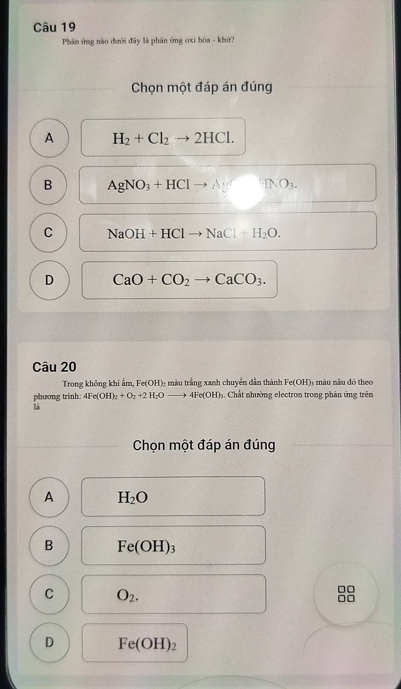 Phản ứng nào dưới đây là phản ứng oxi hóa - khứ?
Chọn một đáp án đúng
A
H_2+Cl_2to 2HCl.
B
AgNO_3+HCl^nINO_3.
C
NaOH+HCl NaCl+H_2O.
D
CaO+CO_2 CaCO_3. 
Câu 20
Trong không khí ẩm, Fe(OH) 22 màu trắng xanh chuyển dần thành Fe(OH) 3 màu nâu đỏ theo
phương trình: 4Fe(OH)_2+O_2+2H_2O to 4Fe(OH) 93. Chất nhường electron trong phản ứng trên
là
Chọn một đáp án đúng
A
H_2O
B
Fe(OH)_3
C
O_2.
D
Fe(OH)_2