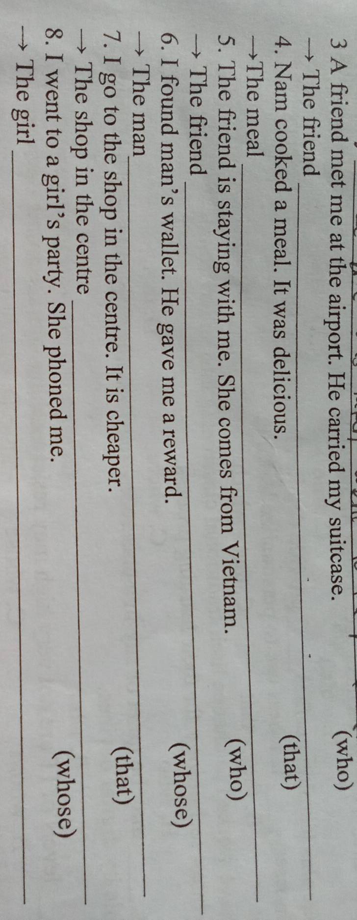 A friend met me at the airport. He carried my suitcase. (who) 
→ The friend_ 
4. Nam cooked a meal. It was delicious. (that) 
→The meal_ 
5. The friend is staying with me. She comes from Vietnam. (who) 
→ The friend 
_ 
6. I found man’s wallet. He gave me a reward. (whose) 
→ The man 
_ 
7. I go to the shop in the centre. It is cheaper. 
(that) 
→ The shop in the centre_ 
8. I went to a girl’s party. She phoned me. (whose) 
The girl_