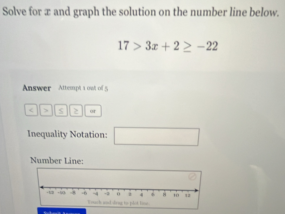 Solve for x and graph the solution on the number line below.
17>3x+2≥ -22
Answer Attempt 1 out of 5 
> S 2 or 
Inequality Notation: 
□ 
Number Line: