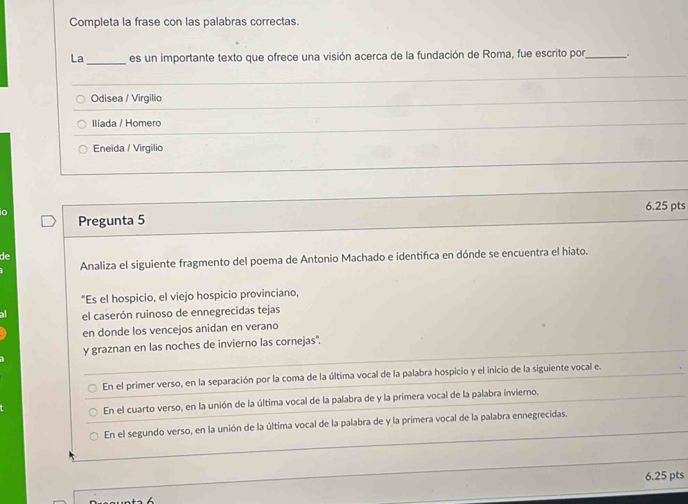 Completa la frase con las palabras correctas.
La _es un importante texto que ofrece una visión acerca de la fundación de Roma, fue escrito por _.
_
Odisea / Virgilio
_
Ilíada / Homero
Eneida / Virgilio
Pregunta 5 6.25 pts
o
de
Analiza el siguiente fragmento del poema de Antonio Machado e identifica en dónde se encuentra el hiato.
"Es el hospicio, el viejo hospicio provinciano,
a
el caserón ruinoso de ennegrecidas tejas
en donde los vencejos anidan en verano
y graznan en las noches de invierno las cornejas".
En el primer verso, en la separación por la coma de la última vocal de la palabra hospicio y el inicio de la siguiente vocal e.
En el cuarto verso, en la unión de la última vocal de la palabra de y la primera vocal de la palabra invierno.
En el segundo verso, en la unión de la última vocal de la palabra de y la primera vocal de la palabra ennegrecidas.
6.25 pts