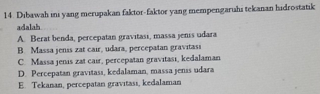 Dibawah ini yang merupakan faktor-faktor yang mempengaruhi tekanan hidrostatik
adalah
A. Berat benda, percepatan gravitasi, massa jenis udara
B. Massa jenis zat cair, udara, percepatan gravitasi
C. Massa jenis zat cair, percepatan gravitasi, kedalaman
D. Percepatan gravitası, kedalaman, massa jenis udara
E. Tekanan, percepatan gravitasi, kedalaman