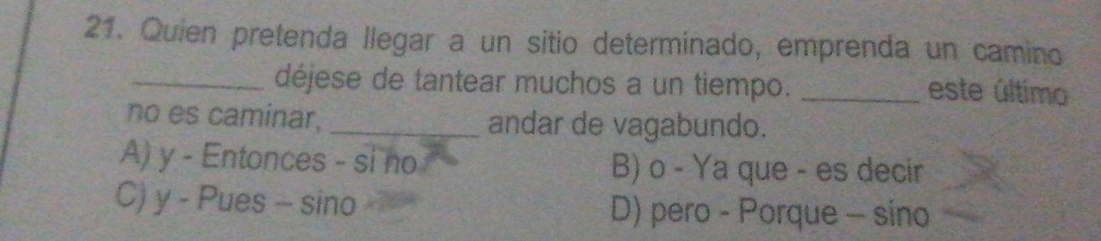 Quien pretenda llegar a un sitio determinado, emprenda un camino
_déjese de tantear muchos a un tiempo. _este último
no es caminar, _andar de vagabundo.
A) y - Entonces - si no B) o - Ya que - es decir
C) y - Pues - sino D) pero - Porque - sino