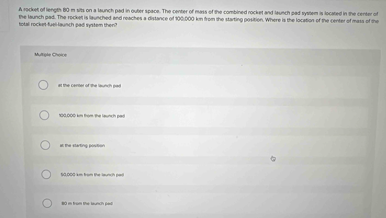 A rocket of length 80 m sits on a launch pad in outer space. The center of mass of the combined rocket and launch pad system is located in the center of
the launch pad. The rocket is launched and reaches a distance of 100,000 km from the starting position. Where is the location of the center of mass of the
total rocket-fuel-launch pad system then?
Multiple Choice
at the center of the launch pad
100,000 km from the launch pad
at the starting position
50,000 km from the launch pad
80 m from the launch pad