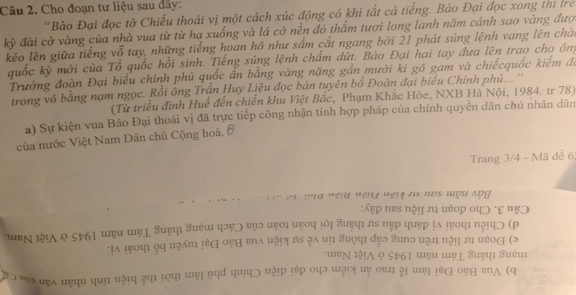 Cho đoạn tư liệu sau đây: 
'Bảo Đại đọc tờ Chiếu thoái vị một cách xúc động có khi tắt cả tiếng. Bảo Đại đọc xong thi trẻ 
kỳ đài cờ vàng của nhà vua từ từ hạ xuống và lá cờ nền đỏ thắm tươi long lanh năm cánh sao vàng đượ 
kéo lên giữa tiếng vỗ tay, những tiếng hoan hô như sắm cắt ngang bởi 21 phát súng lệnh vang lên chàu 
quốc kỳ mới của Tổ quốc hồi sinh. Tiếng súng lệnh chấm dứt. Bảo Đại hai tay đưa lên trao cho ông 
Trưởng đoàn Đại biểu chính phủ quốc ấn bằng vàng nặng gần mười ki gô gam và chiếcquốc kiếm đá 
trong vô bằng nạm ngọc. Rồi ông Trần Huy Liệu đọc bản tuyên bố Đoàn đại biểu Chính phủ... '' 
(Từ triều đình Huế đến chiến khu Việt Bắc, Phạm Khắc Hòe, NXB Hà Nội, 1984. tr 78) 
a) Sự kiện vua Bảo Đại thoái vị đã trực tiếp công nhận tính hợp pháp của chính quyền dân chủ nhân dân 
của nước Việt Nam Dân chủ Cộng hoà, ở 
Trang 3/4 - Mã đ ê 6
d u a 
u ς ηB 
JP N 
 
a