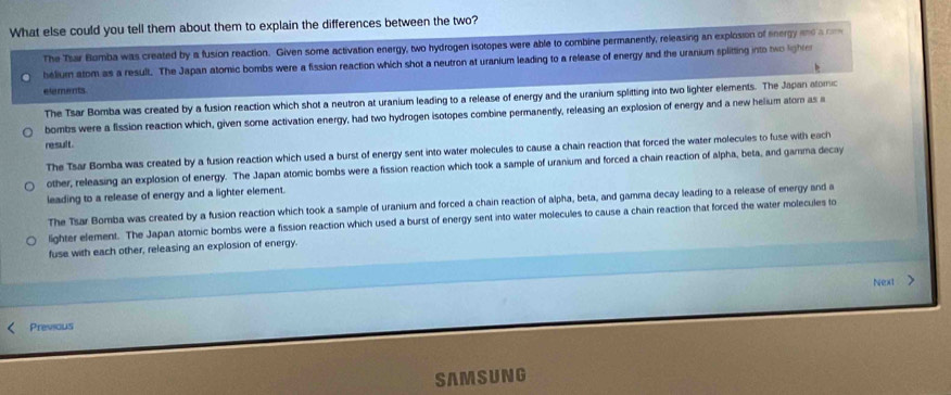 What else could you tell them about them to explain the differences between the two?
The Tsar Bumba was created by a fusion reaction. Given some activation energy, two hydrogen isotopes were able to combine permanently, releasing an explosion of energy and a c
helium atom as a result. The Japan atomic bombs were a fission reaction which shot a neutron at uranium leading to a release of energy and the uranium splitting into two lighte
elements
The Tsar Bomba was created by a fusion reaction which shot a neutron at uranium leading to a release of energy and the uranium splitting into two lighter elements. The Japan atomic
bombs were a fission reaction which, given some activation energy, had two hydrogen isotopes combine permanently, releasing an explosion of energy and a new helium atom as 
result.
The Tsar Bomba was created by a fusion reaction which used a burst of energy sent into water molecules to cause a chain reaction that forced the water molecules to fuse with each
other, releasing an explosion of energy. The Japan atomic bombs were a fission reaction which took a sample of uranium and forced a chain reaction of alpha, beta, and gamma decay
leading to a release of energy and a lighter element.
The Tsar Bomba was created by a fusion reaction which took a sample of uranium and forced a chain reaction of alpha, beta, and gamma decay leading to a release of energy and a
lighter element. The Japan atomic bombs were a fission reaction which used a burst of energy sent into water molecules to cause a chain reaction that forced the water molecules to
fuse with each other, releasing an explosion of energy.
Next >
Previous
SAMSUNG