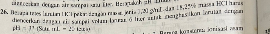 diencerkan dengan air sampai satu liter. Berapakah pH lafut 
26. Berapa tetes larutan HCl pekat dengan massa jenis 1,20 g/mL dan 18,25% massa HCl harus 
diencerkan dengan air sampai volum larutan 6 liter untuk menghasilkan larutan dengan
pH=3 ? (Satu mL=20 tetes) 
Berapa konstanta ionisasi asam 35