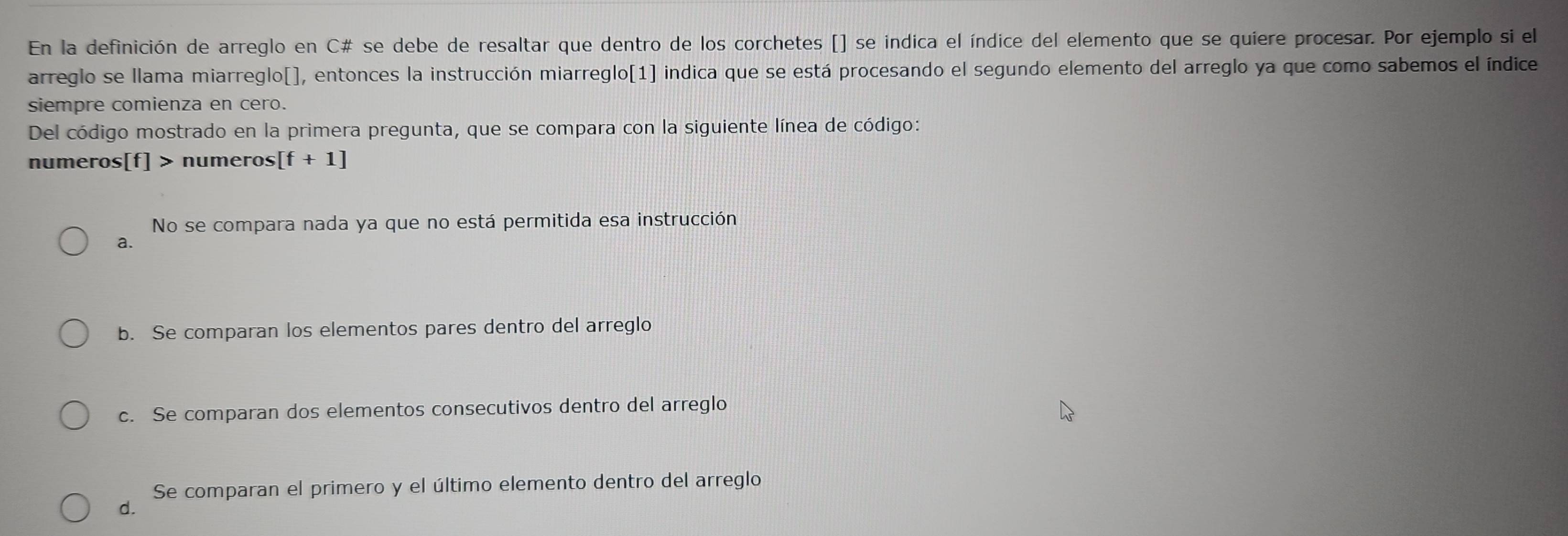 En la definición de arreglo en C# se debe de resaltar que dentro de los corchetes [] se indica el índice del elemento que se quiere procesar. Por ejemplo si el
arreglo se llama miarreglo[], entonces la instrucción miarreglo[1] indica que se está procesando el segundo elemento del arreglo ya que como sabemos el índice
siempre comienza en cero.
Del código mostrado en la primera pregunta, que se compara con la siguiente línea de código:
numeros[f] > numeros [f+1]
No se compara nada ya que no está permitida esa instrucción
a.
b. Se comparan los elementos pares dentro del arreglo
c. Se comparan dos elementos consecutivos dentro del arreglo
Se comparan el primero y el último elemento dentro del arreglo
d.