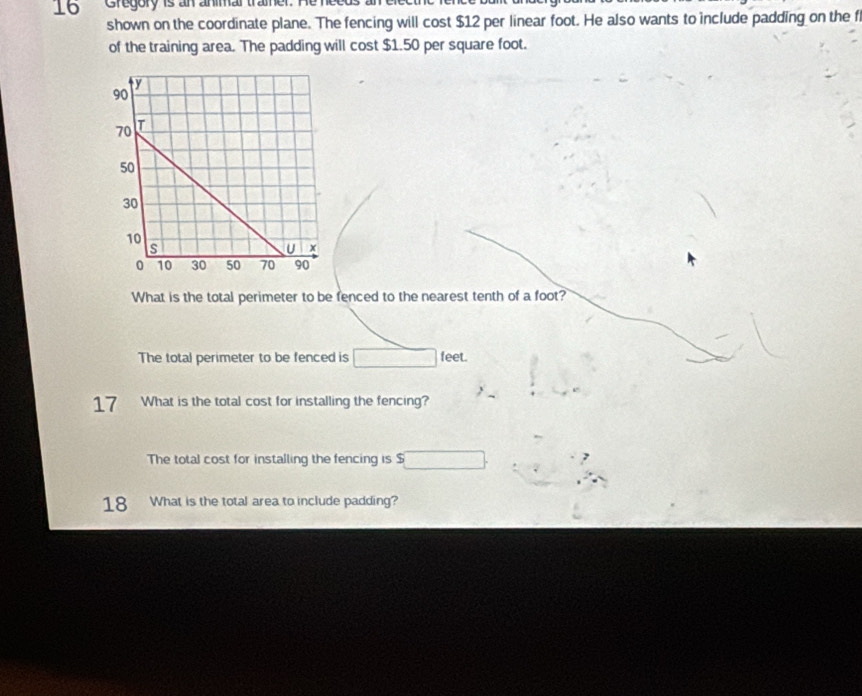 Gregory is an animar tramer 
shown on the coordinate plane. The fencing will cost $12 per linear foot. He also wants to include padding on the f 
of the training area. The padding will cost $1.50 per square foot. 
What is the total perimeter to be fenced to the nearest tenth of a foot? 
The total perimeter to be fenced is feet. 
17 What is the total cost for installing the fencing? 
The total cost for installing the fencing is $
18 What is the total area to include padding?